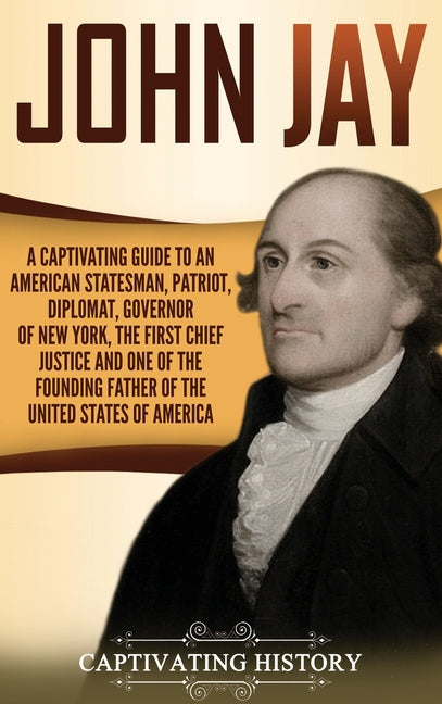 John Jay: A Captivating Guide to an American Statesman, Patriot, Diplomat, Governor of New York, the First Chief Justice, and One of the Founding Fath