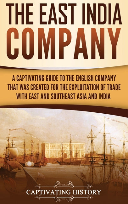 The East India Company: A Captivating Guide to the English Company That Was Created for the Exploitation of Trade with East and Southeast Asia and India