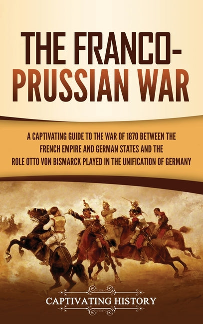 The Franco-Prussian War: A Captivating Guide to the War of 1870 between the French Empire and German States and the Role Otto von Bismarck Played in the U