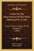 Letters On The Improvement Of The Mind, Addressed To A Lady: And A Father's Legacy To His Daughters (1808)