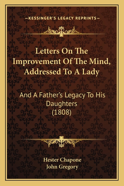 Letters On The Improvement Of The Mind, Addressed To A Lady: And A Father's Legacy To His Daughters (1808)