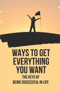 Ways To Get Everything You Want: The Keys Of Being Successful In Life: How To Get Anything You Want