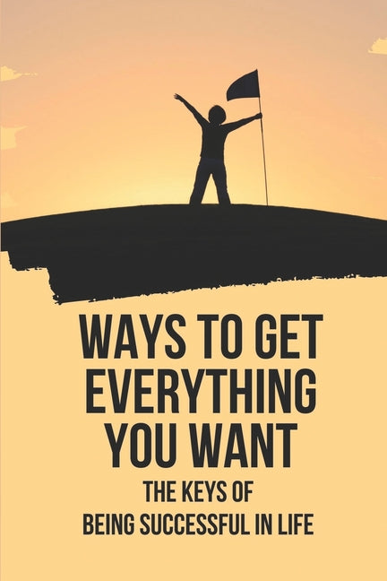 Ways To Get Everything You Want: The Keys Of Being Successful In Life: How To Get Anything You Want