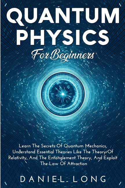 Quantum Physics: Learn The Secrets Of Quantum Mechanics, Understand Essential Theories Like The Theory Of Relativity, And The Entanglement Theory, And