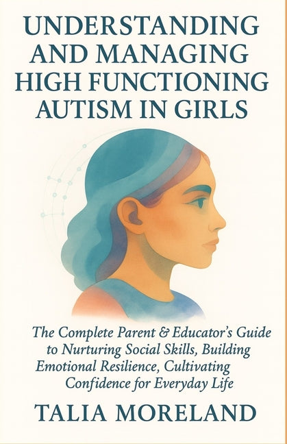 Understanding and Managing High Functioning Autism in Girls: The Complete Parent & Educator's Guide To Nurturing Social Skills, Building Emotional Res