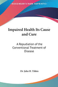 Impaired Health Its Cause and Cure: A Repudiation of the Conventional Treatment of Disease