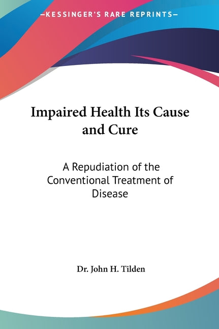 Impaired Health Its Cause and Cure: A Repudiation of the Conventional Treatment of Disease