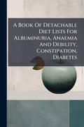 A Book Of Detachable Diet Lists For Albuminuria, Anaemia And Debility, Constipation, Diabetes: ... And A Sick-room Dietary