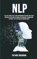 Nlp: Self Help Guide To Be A High Performance Achiever And Attain Success By Utilizing The Power Of Psychology, Affirmations, Hypnosis, Self Talk And
