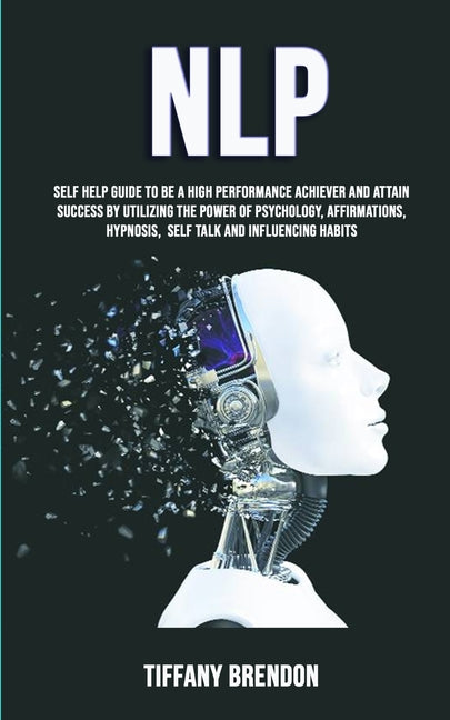 Nlp: Self Help Guide To Be A High Performance Achiever And Attain Success By Utilizing The Power Of Psychology, Affirmations, Hypnosis, Self Talk And