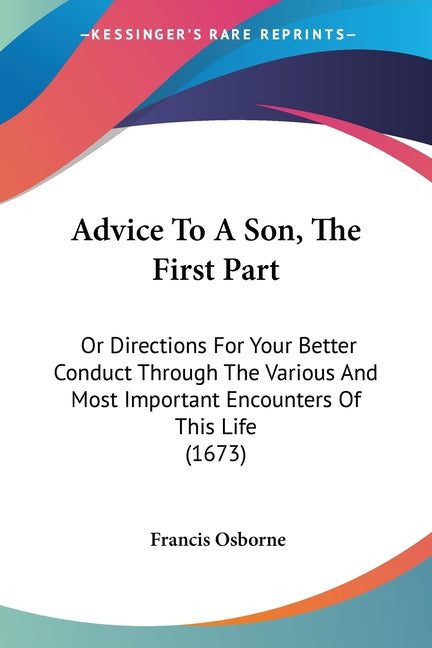 Advice To A Son, The First Part: Or Directions For Your Better Conduct Through The Various And Most Important Encounters Of This Life (1673)