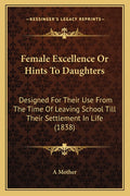 Female Excellence Or Hints To Daughters: Designed For Their Use From The Time Of Leaving School Till Their Settlement In Life (1838)