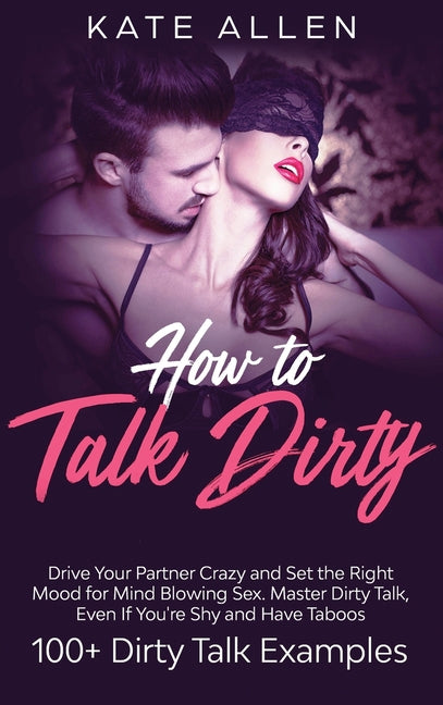 How to Talk Dirty: Drive Your Partner Crazy And Set The Right Mood For Mind- Blowing Sex Master Dirty Talk, Even If You Are Shy And Have Taboos (Inclu