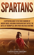 Spartans: A Captivating Guide to the Fierce Warriors of Ancient Greece, Including Spartan Military Tactics, the Battle of Thermopylae, How Sparta Was