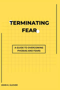 Terminating Fear: A Guide To Overcoming Phobias And Fears