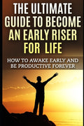 The Ultimate Guide To Become An Early Riser For Life: How To Awake Early And Be Productive Forever