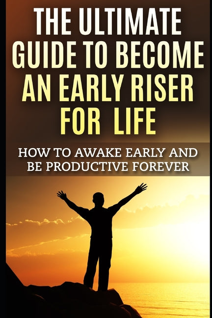 The Ultimate Guide To Become An Early Riser For Life: How To Awake Early And Be Productive Forever