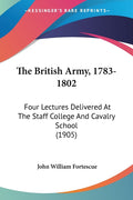 The British Army, 1783-1802: Four Lectures Delivered At The Staff College And Cavalry School (1905)