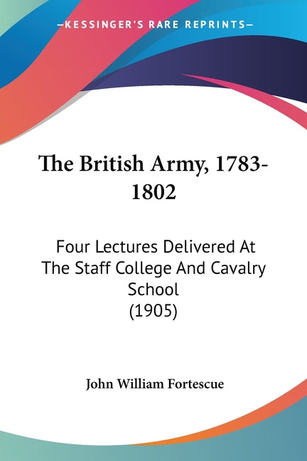 The British Army, 1783-1802: Four Lectures Delivered At The Staff College And Cavalry School (1905)