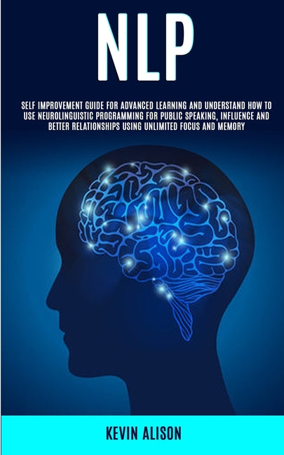 Nlp: Self Improvement Guide for Advanced Learning and Understand How to Use Neurolinguistic Programming for Public Speaking, Influence And Better Rela