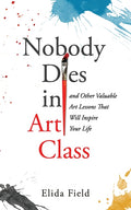 Nobody Dies in Art Class: And Other Valuable Lessons from Art Class That Will Inspire Your Life
