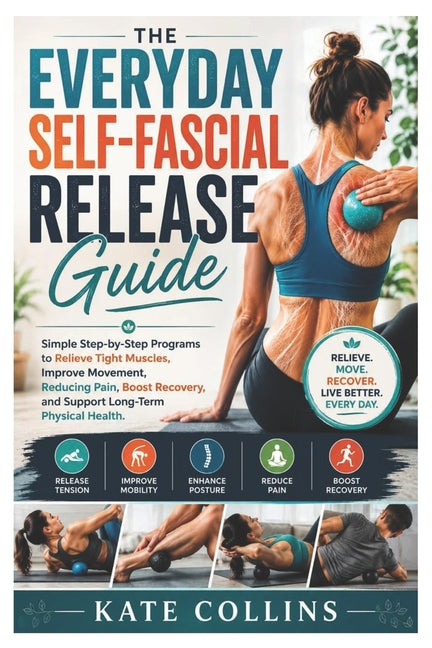 The Everyday Self-Fascial Release Guide: Simple Step-by-Step Programs to Relieve Tight Muscles, Improve Movement, Reducing Pain, Boost Recovery, and Suppo