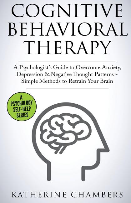 Cognitive Behavioral Therapy: A Psychologist's Guide to Overcome Anxiety, Depression & Negative Thought Patterns - Simple Methods to Retrain Your Brai