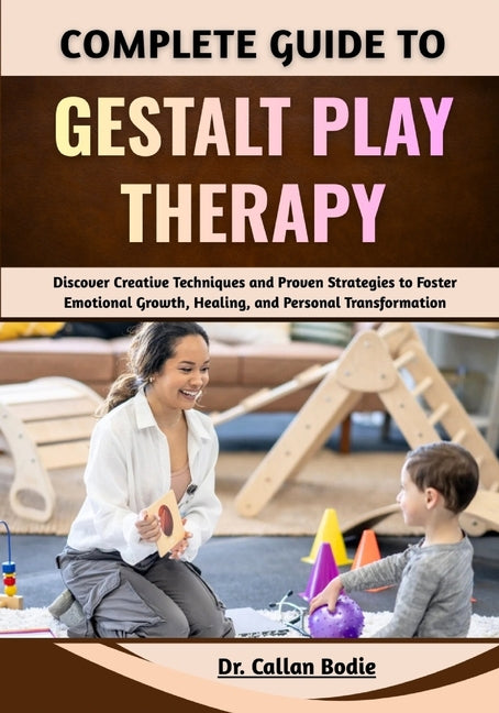 Complete Guide To Gestalt Play Therapy: Discover Creative Techniques and Proven Strategies to Foster Emotional Growth, Healing, and Personal Transform