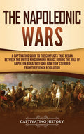 The Napoleonic Wars: A Captivating Guide to the Conflicts That Began Between the United Kingdom and France During the Rule of Napoleon Bonaparte and How T