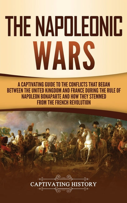 The Napoleonic Wars: A Captivating Guide to the Conflicts That Began Between the United Kingdom and France During the Rule of Napoleon Bonaparte and How T
