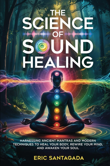 The Science of Sound Healing: Harnessing Ancient Mantras and Modern Techniques to Heal Your Body, Rewire Your Mind, and Awaken Your Soul