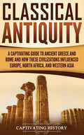 Classical Antiquity: A Captivating Guide to Ancient Greece and Rome and How These Civilizations Influenced Europe, North Africa, and Western Asia