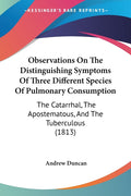 Observations On The Distinguishing Symptoms Of Three Different Species Of Pulmonary Consumption: The Catarrhal, The Apostematous, And The Tuberculous