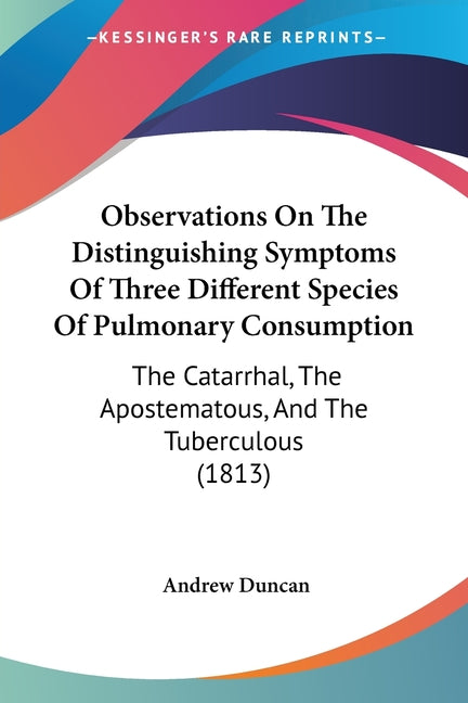 Observations On The Distinguishing Symptoms Of Three Different Species Of Pulmonary Consumption: The Catarrhal, The Apostematous, And The Tuberculous