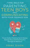 7 Vital Skills for Parenting Teen Boys and Communicating with Your Teenage Son: Proven Positive Parenting Tips for Raising Teenage Boys and Preparing