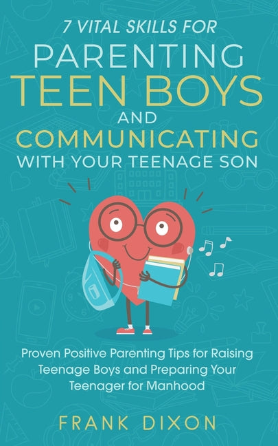 7 Vital Skills for Parenting Teen Boys and Communicating with Your Teenage Son: Proven Positive Parenting Tips for Raising Teenage Boys and Preparing