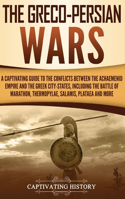 The Greco-Persian Wars: A Captivating Guide to the Conflicts Between the Achaemenid Empire and the Greek City-States, Including the Battle of Marathon, Th