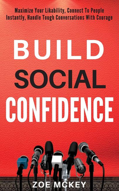 Build Social Confidence: Maximize Your Likability, Connect To People Instantly, Handle Tough Conversations With Courage
