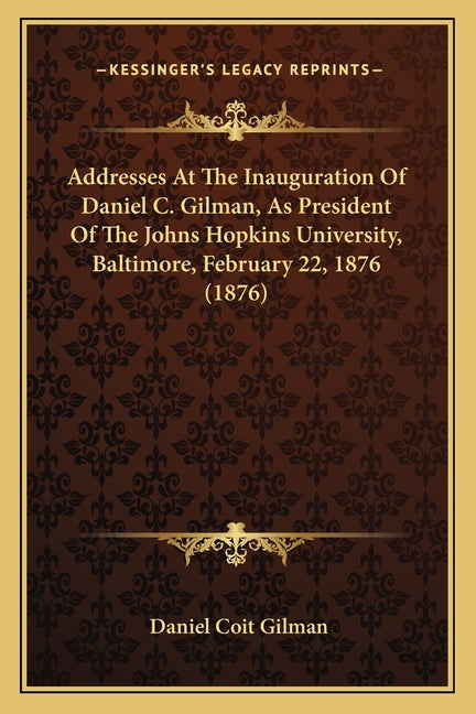 Addresses At The Inauguration Of Daniel C. Gilman, As President Of The Johns Hopkins University, Baltimore, February 22, 1876 (1876)