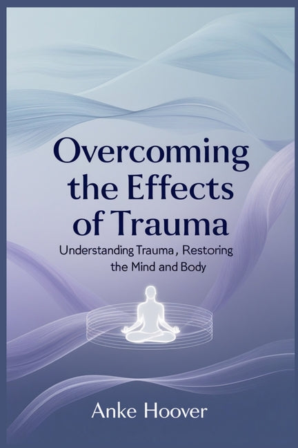 Overcoming the Effects of Trauma: Understanding Trauma, Restoring the Mind and Body