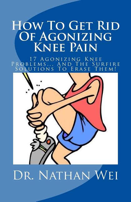 How To Get Rid Of Agonizing Knee Pain: 17 Agonizing Knee Problems... And The Surfire Solutions To Erase Them!