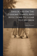 Dialogues On The Passions, Habits, And Affections Peculiar To Children: Wherein The Infant State Of The Soul Is Fully Displayed, The First Dawnings Of