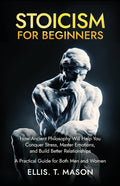 Stoicism for Beginners: How Ancient Philosophy Will Help You Conquer Stress, Master Emotions, and Build Better Relationships - A Practical Guide for B