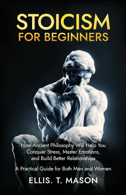 Stoicism for Beginners: How Ancient Philosophy Will Help You Conquer Stress, Master Emotions, and Build Better Relationships - A Practical Guide for B