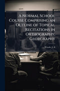 A Normal School Course Comprising an Outline of Topical Recitations in Orthography, Georgraphy