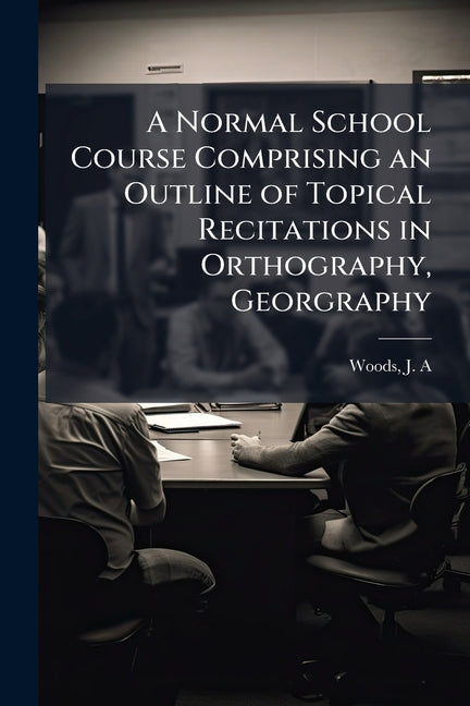 A Normal School Course Comprising an Outline of Topical Recitations in Orthography, Georgraphy