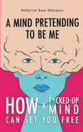 A Mind Pretending To Be Me: How A F*cked-up Mind Can Set You Free
