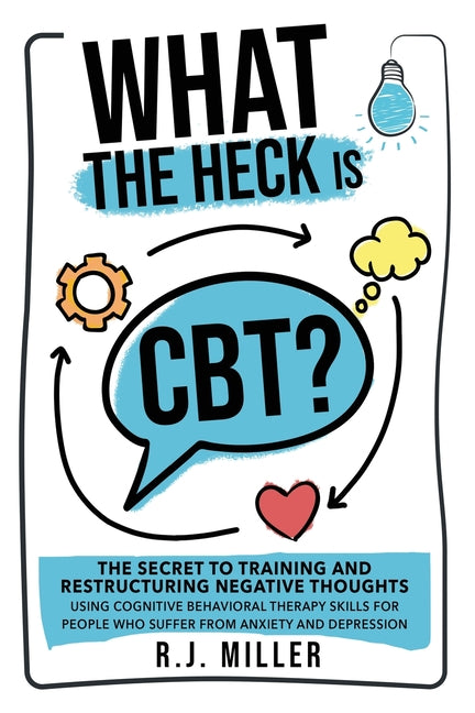 What The Heck Is CBT?: The Secret To Training And Restructuring Negative Thoughts Using Cognitive Behavioral Therapy Skills For People Who Suffer From