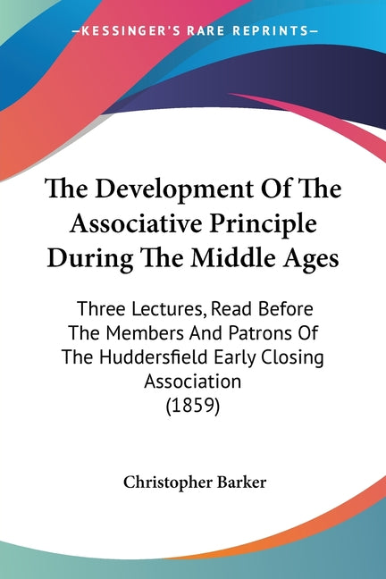 The Development Of The Associative Principle During The Middle Ages: Three Lectures, Read Before The Members And Patrons Of The Huddersfield Early Closing